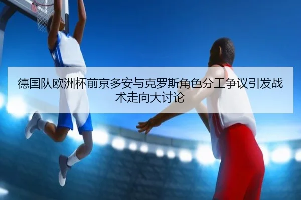 德国队欧洲杯前京多安与克罗斯角色分工争议引发战术走向大讨论
