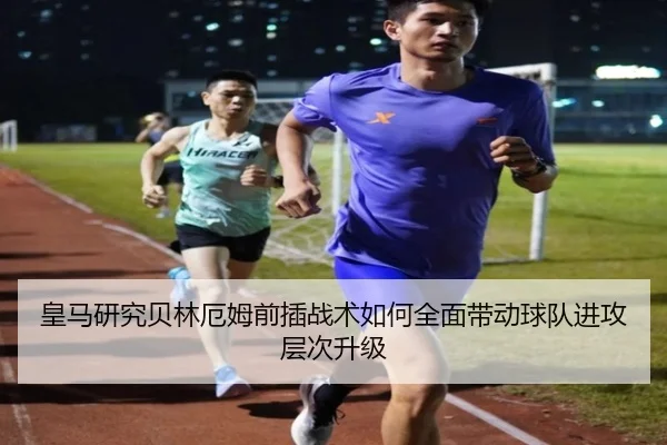 皇马研究贝林厄姆前插战术如何全面带动球队进攻层次升级