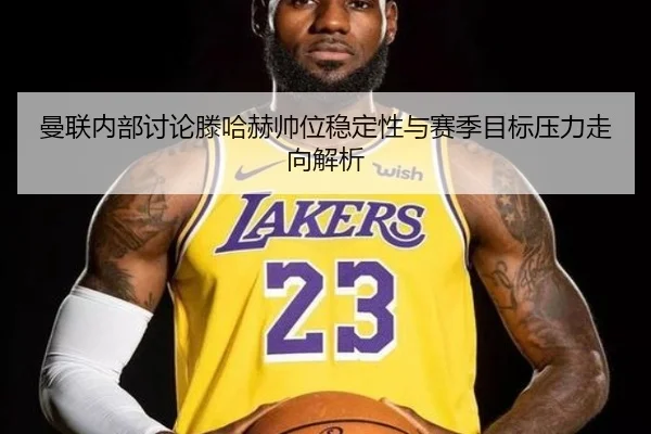 曼联内部讨论滕哈赫帅位稳定性与赛季目标压力走向解析