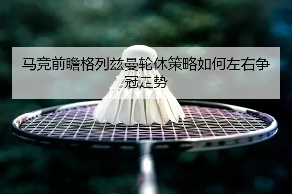 马竞前瞻格列兹曼轮休策略如何左右争冠走势