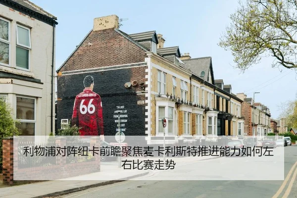 利物浦对阵纽卡前瞻聚焦麦卡利斯特推进能力如何左右比赛走势